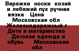 Варежки, носки, козий и лебяжий пух ручная вязка › Цена ­ 200-600 - Московская обл., Железнодорожный г. Дети и материнство » Детская одежда и обувь   . Московская обл.,Железнодорожный г.